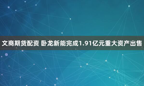 文商期货配资 卧龙新能完成1.91亿元重大资产出售
