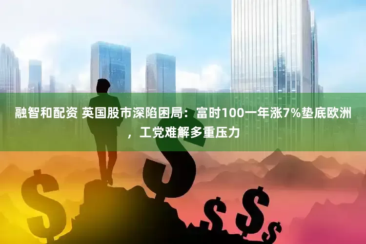融智和配资 英国股市深陷困局：富时100一年涨7%垫底欧洲，工党难解多重压力