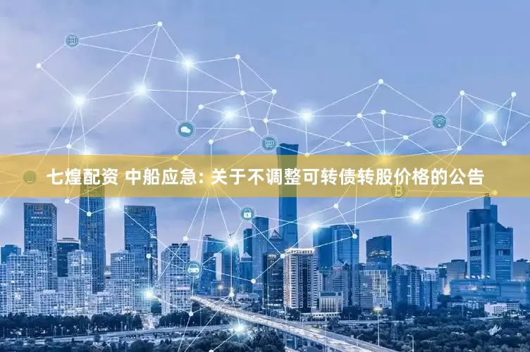 七煌配资 中船应急: 关于不调整可转债转股价格的公告