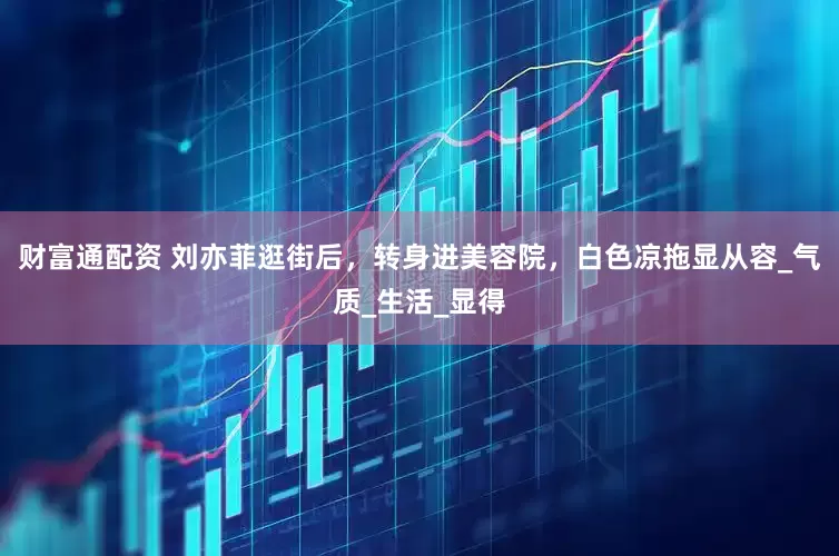 财富通配资 刘亦菲逛街后，转身进美容院，白色凉拖显从容_气质_生活_显得