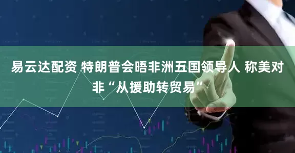 易云达配资 特朗普会晤非洲五国领导人 称美对非“从援助转贸易”