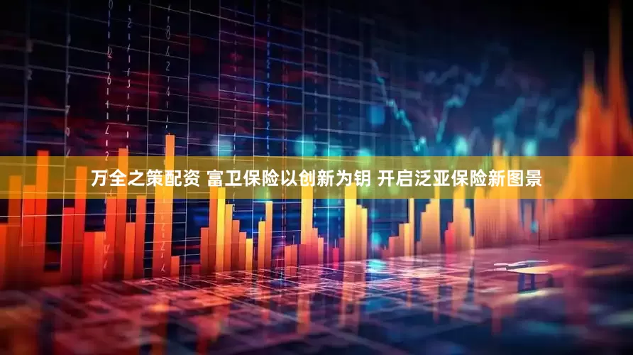 万全之策配资 富卫保险以创新为钥 开启泛亚保险新图景