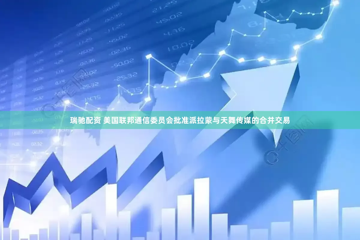 瑞驰配资 美国联邦通信委员会批准派拉蒙与天舞传媒的合并交易
