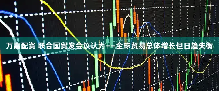 万嘉配资 联合国贸发会议认为——全球贸易总体增长但日趋失衡