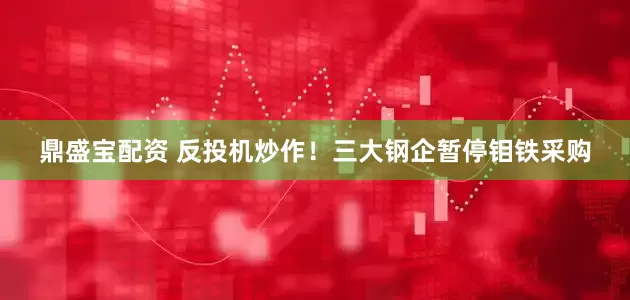 鼎盛宝配资 反投机炒作！三大钢企暂停钼铁采购