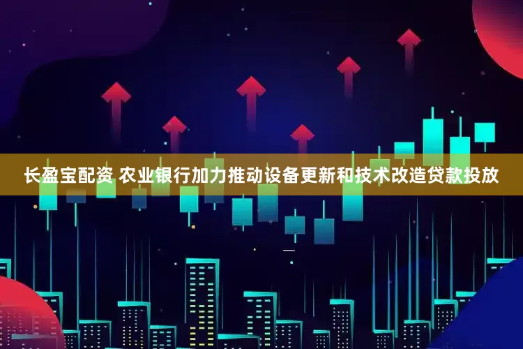 长盈宝配资 农业银行加力推动设备更新和技术改造贷款投放