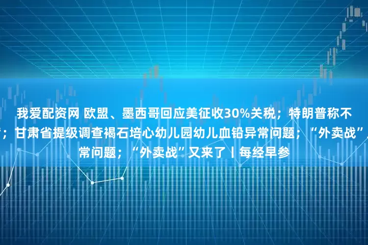 我爱配资网 欧盟、墨西哥回应美征收30%关税;特朗普称不会解雇美联储主席;甘肃省提级调查褐石培心幼儿园幼儿血铅异常问题;“外卖战”又来了丨每经早参
