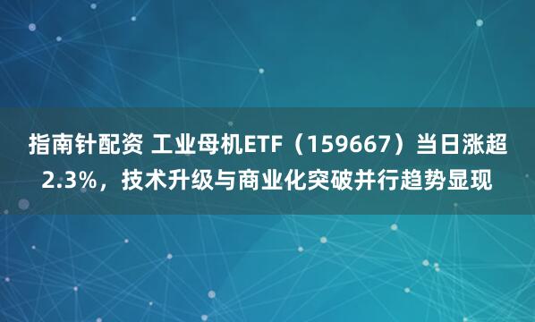 指南针配资 工业母机ETF（159667）当日涨超2.3%，技术升级与商业化突破并行趋势显现