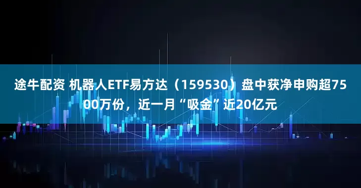 途牛配资 机器人ETF易方达（159530）盘中获净申购超7500万份，近一月“吸金”近20亿元