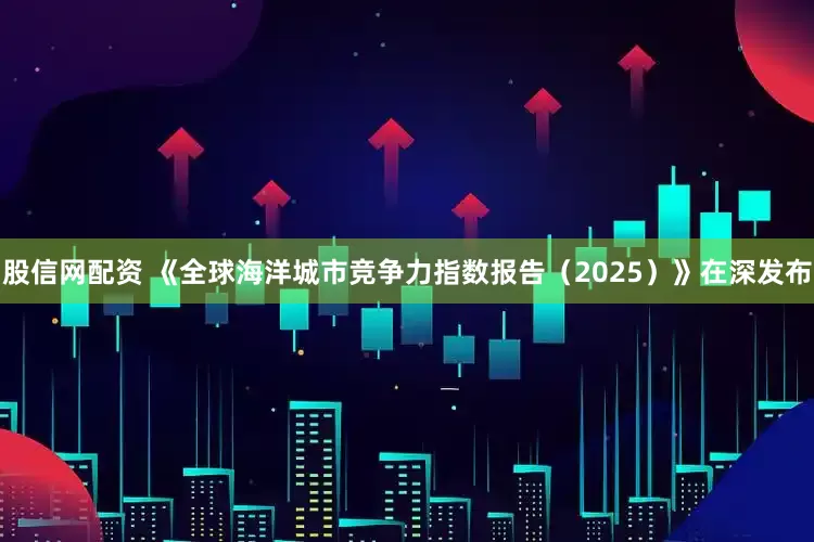 股信网配资 《全球海洋城市竞争力指数报告（2025）》在深发布