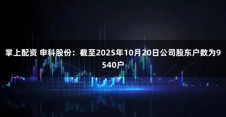 掌上配资 申科股份：截至2025年10月20日公司股东户数为9540户