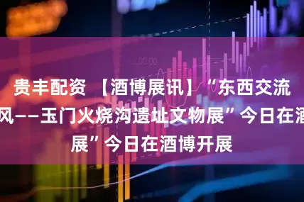 贵丰配资 【酒博展讯】“东西交流 万里同风——玉门火烧沟遗址文物展”今日在酒博开展